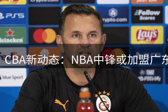 CBA新动态：NBA中锋或加盟广东，北控裁减后卫阵容